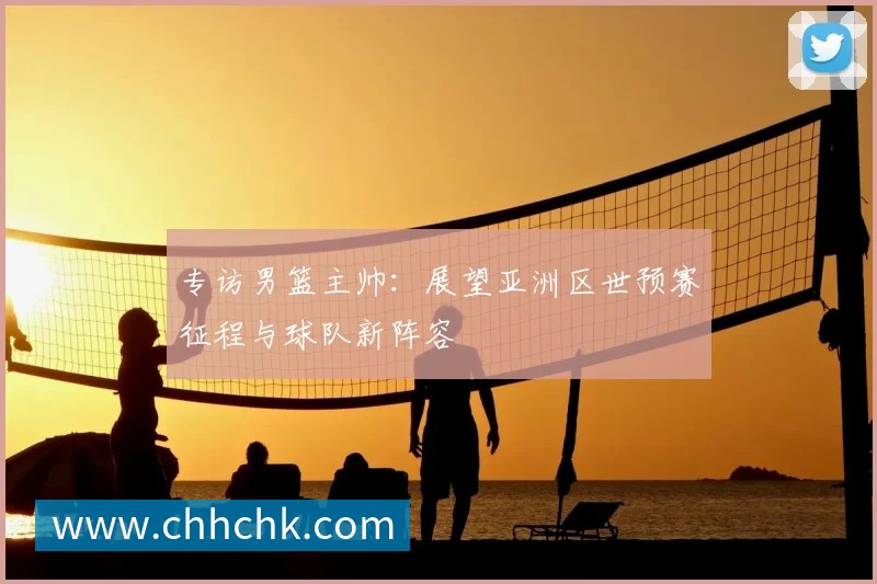 专访男篮主帅:展望亚洲区世预赛征程与球队新阵容