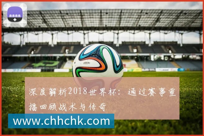 深度解析2018世界杯:通过赛事重播回顾战术与传奇