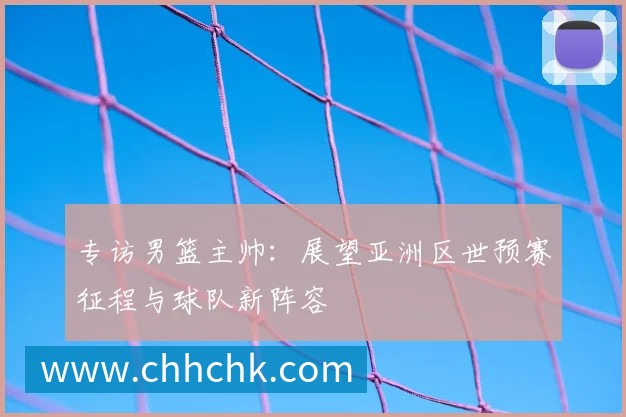 专访男篮主帅:展望亚洲区世预赛征程与球队新阵容