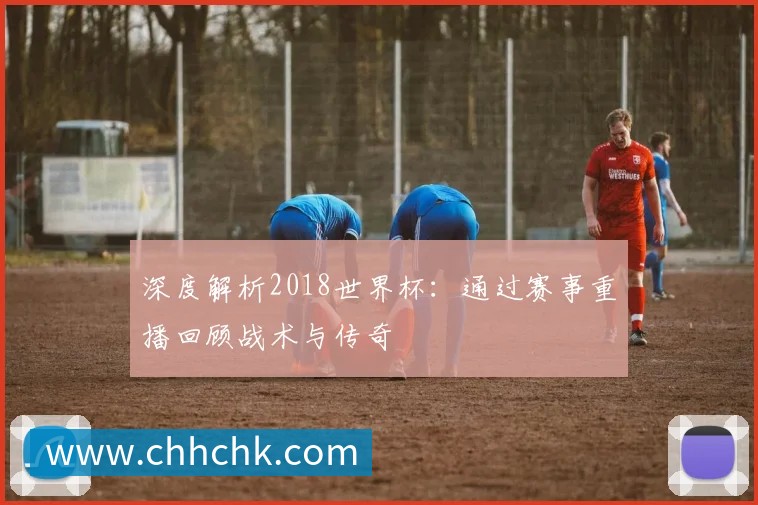 深度解析2018世界杯:通过赛事重播回顾战术与传奇